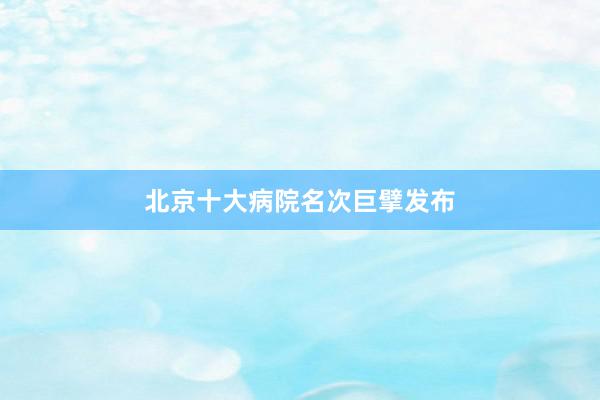 北京十大病院名次巨擘发布