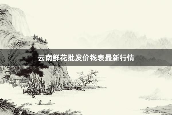 云南鲜花批发价钱表最新行情