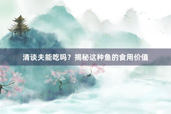 清谈夫能吃吗？揭秘这种鱼的食用价值