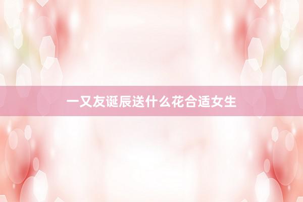 一又友诞辰送什么花合适女生
